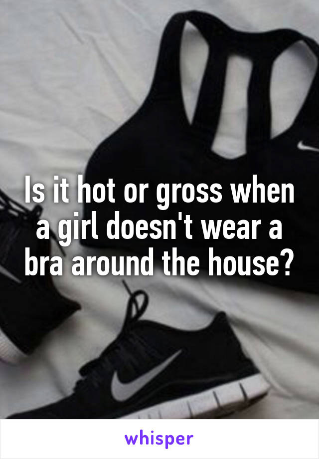 Is it hot or gross when a girl doesn't wear a bra around the house?