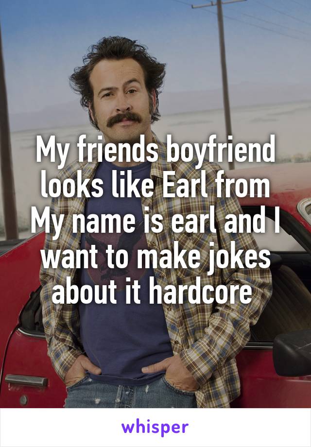 My friends boyfriend looks like Earl from My name is earl and I want to make jokes about it hardcore 