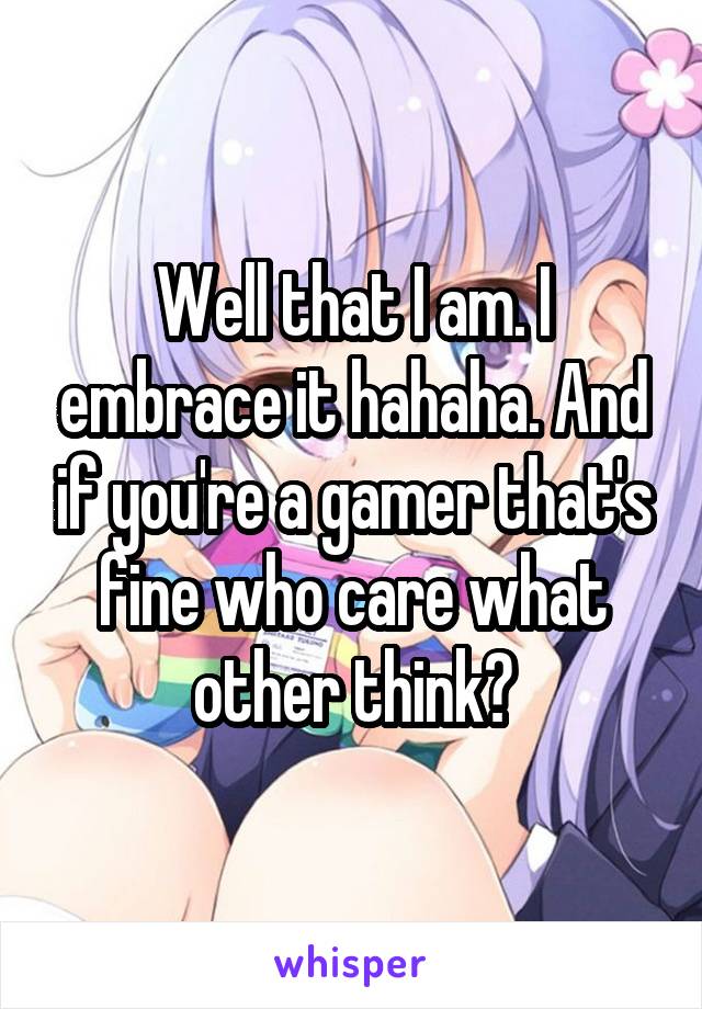 Well that I am. I embrace it hahaha. And if you're a gamer that's fine who care what other think?