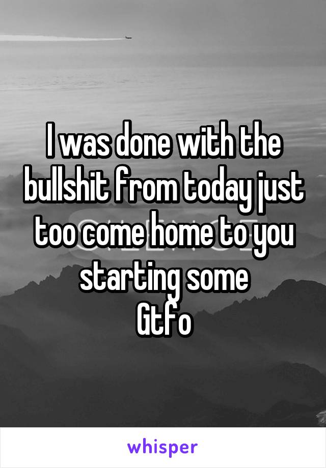 I was done with the bullshit from today just too come home to you starting some
Gtfo