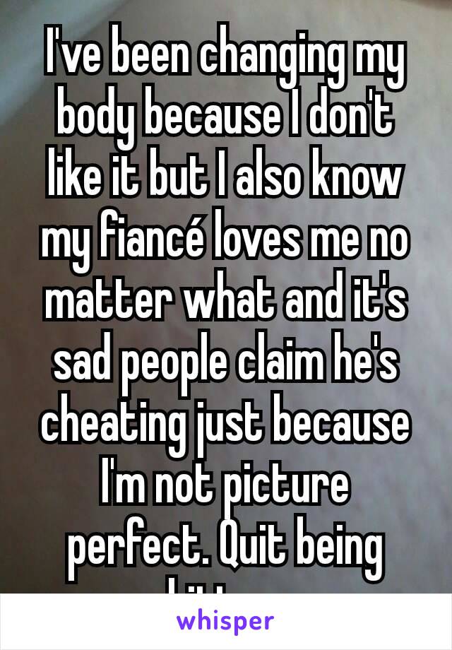 I've been changing my body because I don't like it but I also know my fiancé loves me no matter what and it's sad people claim he's cheating just because I'm not picture perfect. Quit being bitter.