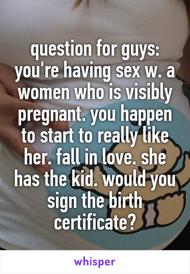 question for guys: you're having sex w. a women who is visibly pregnant. you happen to start to really like her. fall in love. she has the kid. would you sign the birth certificate?