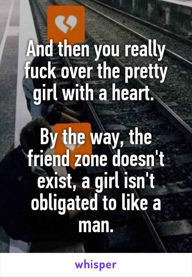 And then you really fuck over the pretty girl with a heart. 

By the way, the friend zone doesn't exist, a girl isn't obligated to like a man.