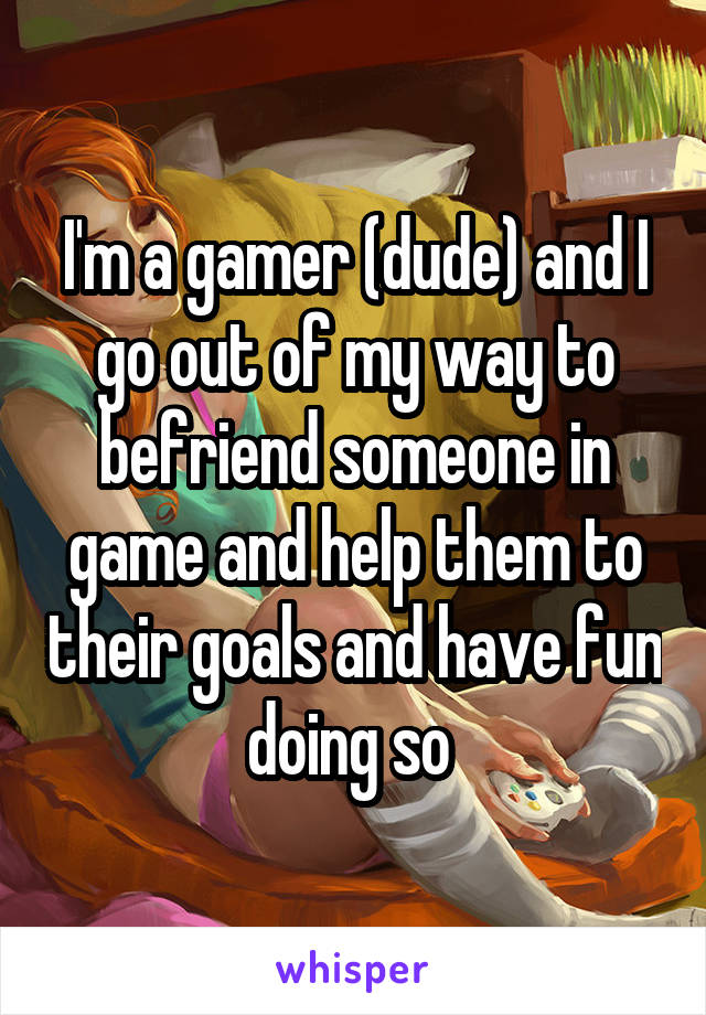 I'm a gamer (dude) and I go out of my way to befriend someone in game and help them to their goals and have fun doing so 