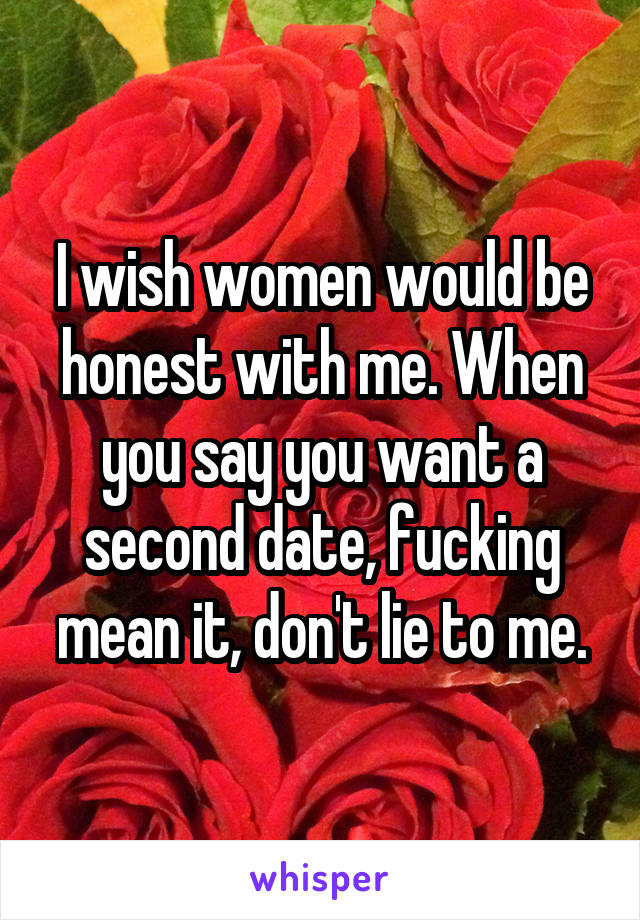 I wish women would be honest with me. When you say you want a second date, fucking mean it, don't lie to me.