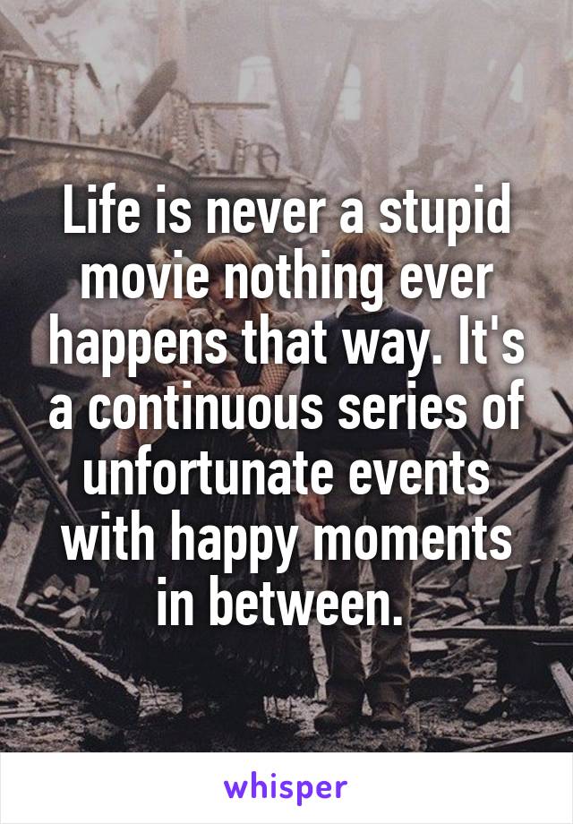 Life is never a stupid movie nothing ever happens that way. It's a continuous series of unfortunate events with happy moments in between. 