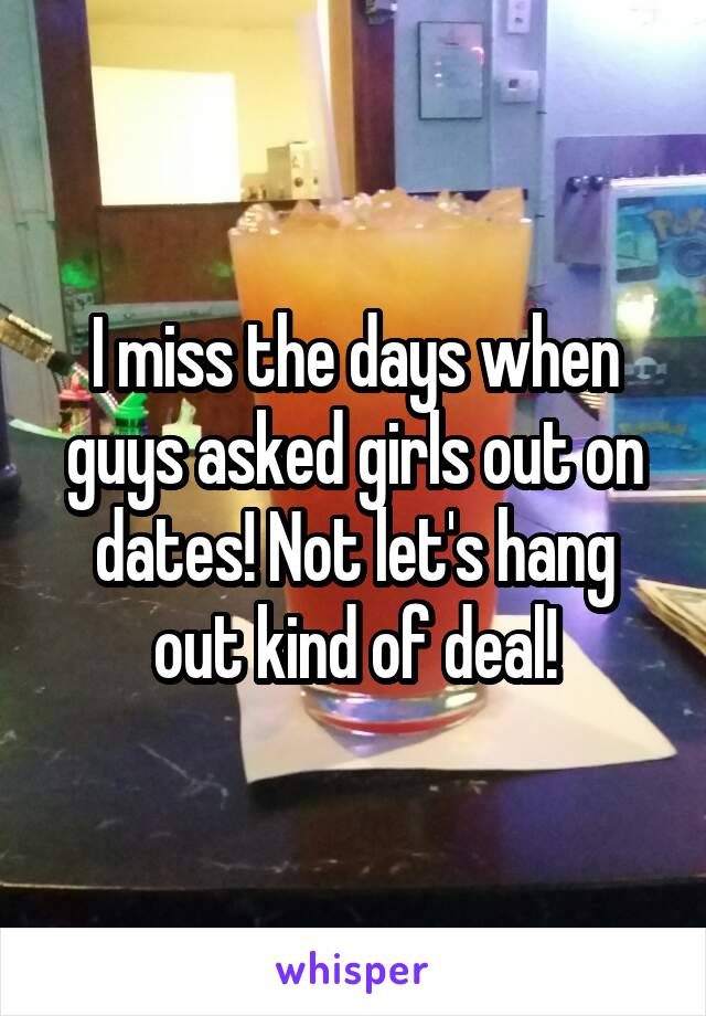 I miss the days when guys asked girls out on dates! Not let's hang out kind of deal!