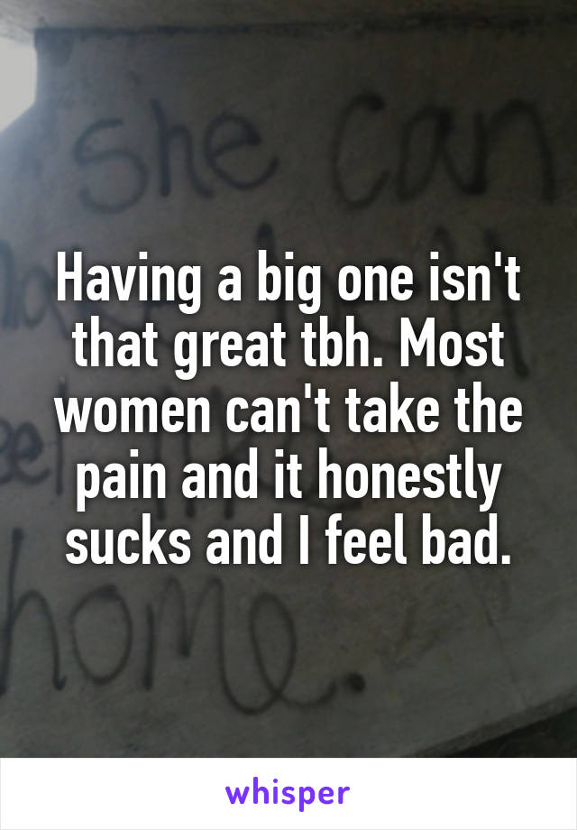 Having a big one isn't that great tbh. Most women can't take the pain and it honestly sucks and I feel bad.