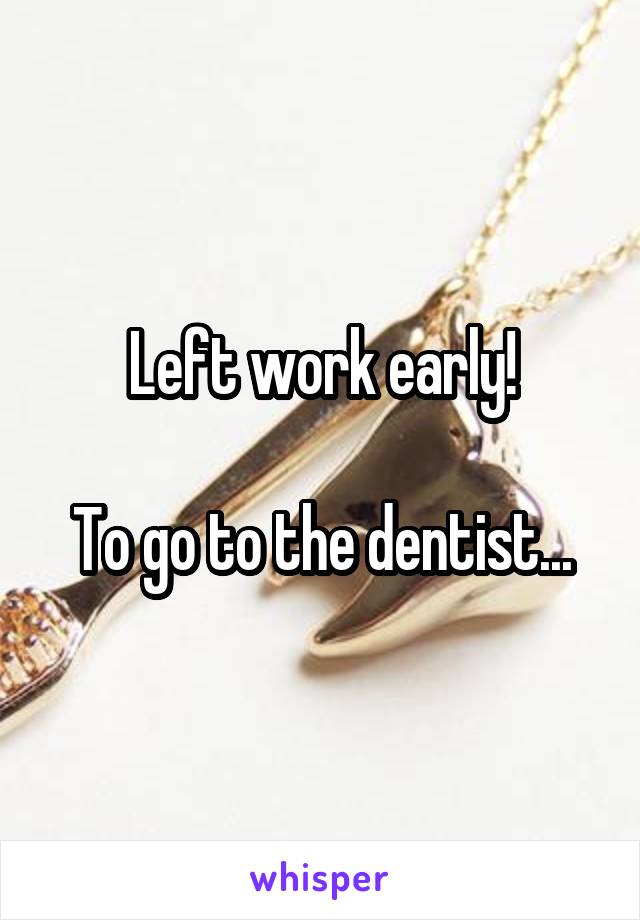 Left work early!

To go to the dentist...