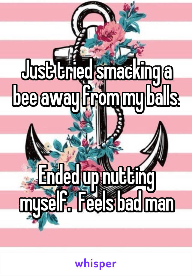 Just tried smacking a bee away from my balls. 

Ended up nutting myself.  Feels bad man