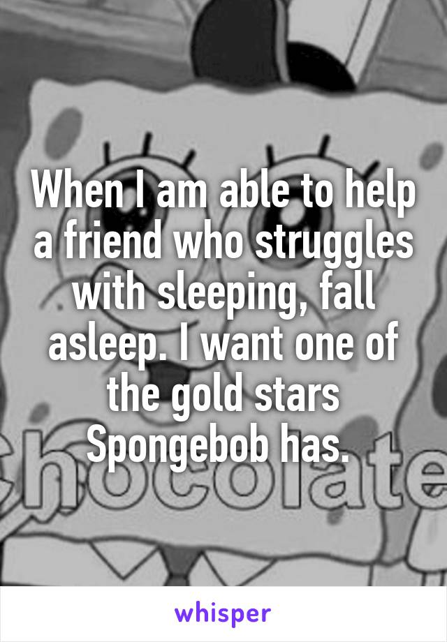 When I am able to help a friend who struggles with sleeping, fall asleep. I want one of the gold stars Spongebob has. 