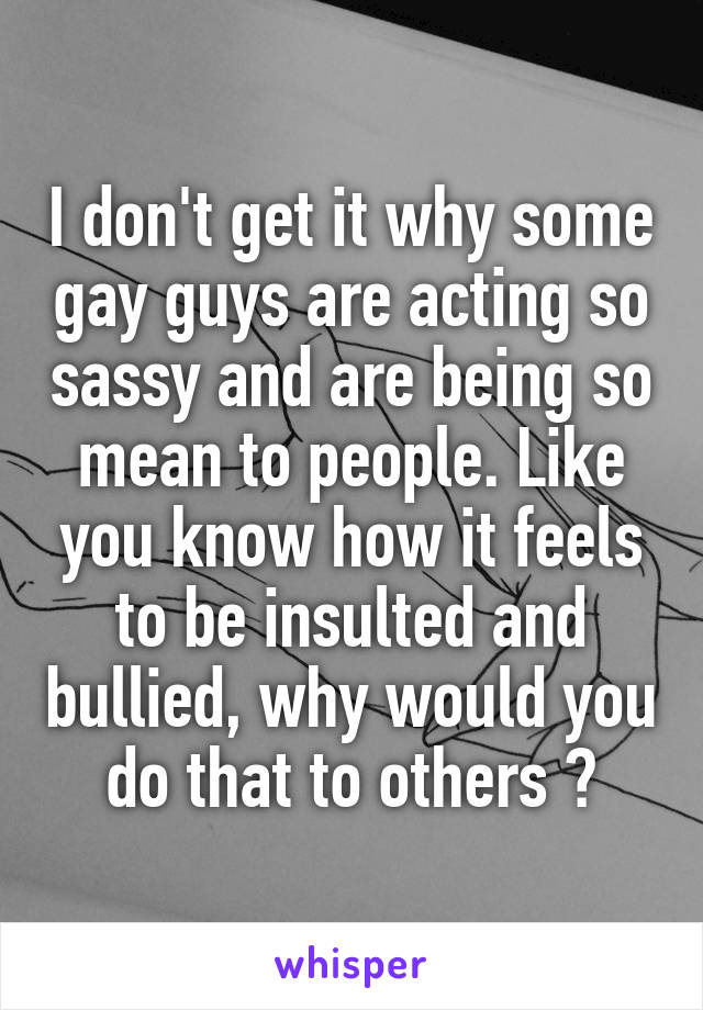 I don't get it why some gay guys are acting so sassy and are being so mean to people. Like you know how it feels to be insulted and bullied, why would you do that to others ?