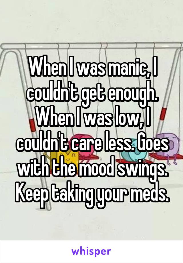 When I was manic, I couldn't get enough. When I was low, I couldn't care less. Goes with the mood swings. Keep taking your meds.