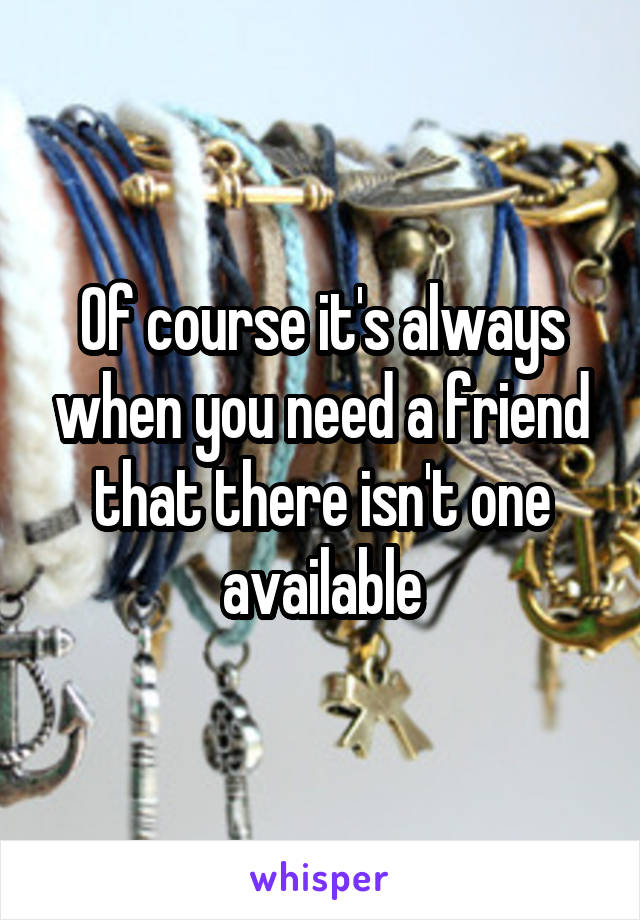 Of course it's always when you need a friend that there isn't one available