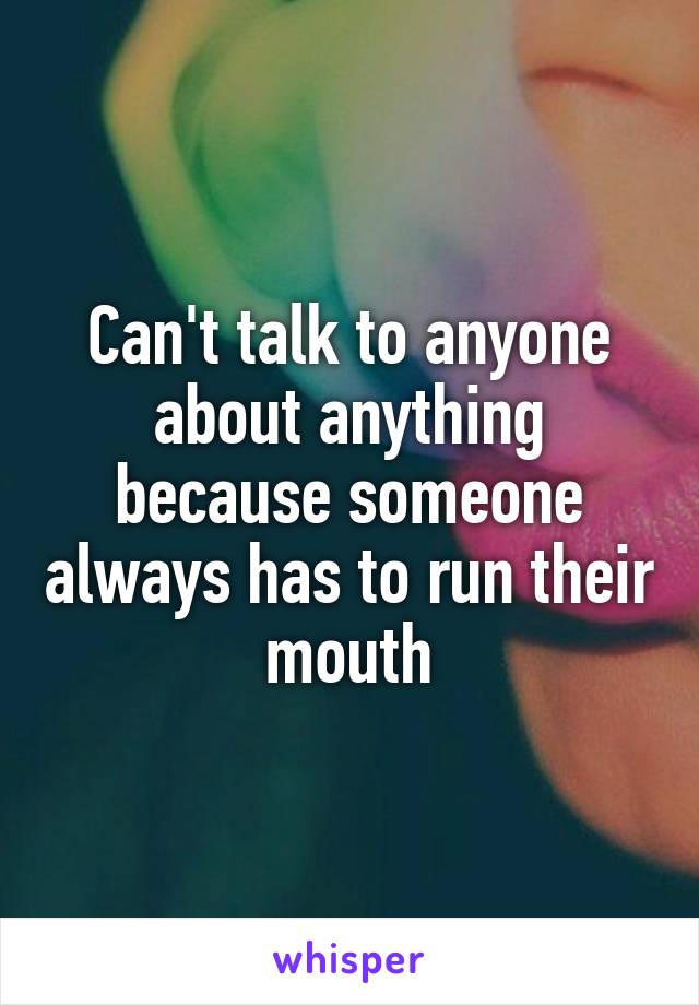 Can't talk to anyone about anything because someone always has to run their mouth