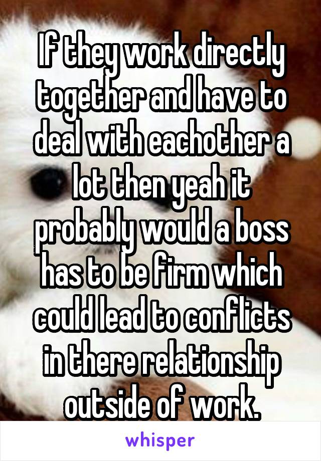 If they work directly together and have to deal with eachother a lot then yeah it probably would a boss has to be firm which could lead to conflicts in there relationship outside of work.