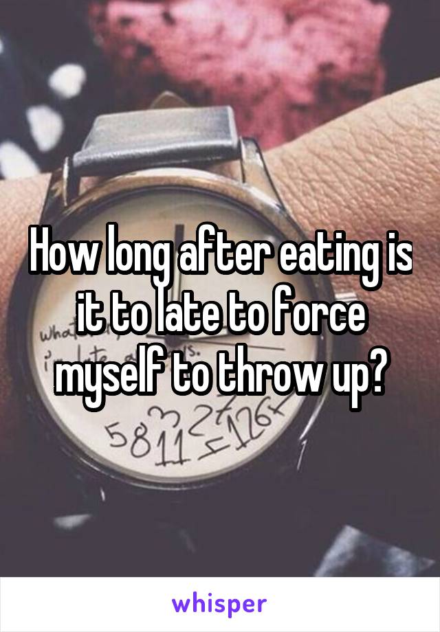 How long after eating is it to late to force myself to throw up?