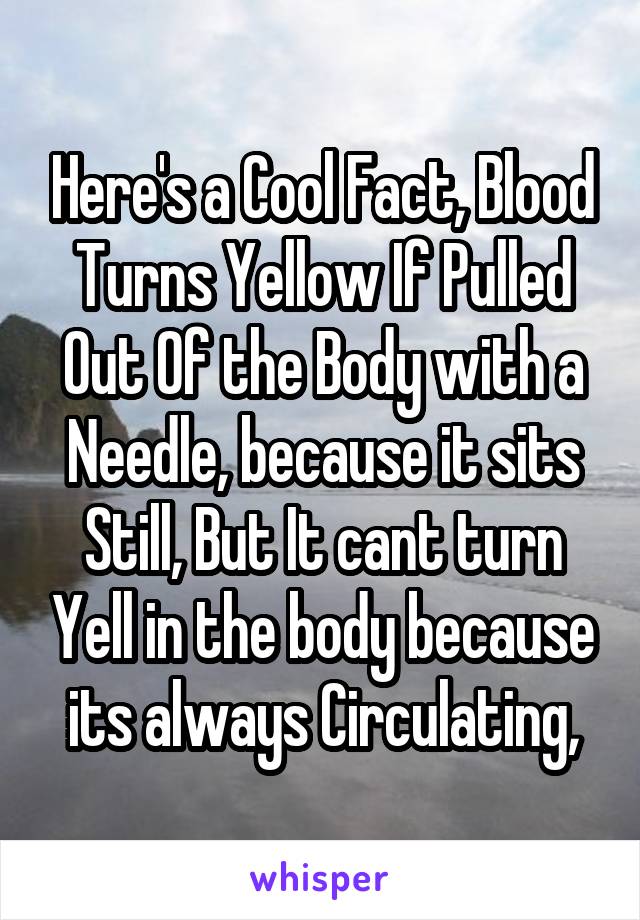 Here's a Cool Fact, Blood Turns Yellow If Pulled Out Of the Body with a Needle, because it sits Still, But It cant turn Yell in the body because its always Circulating,