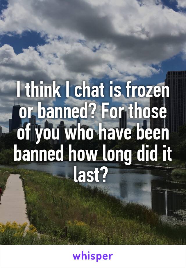 I think I chat is frozen or banned? For those of you who have been banned how long did it last? 