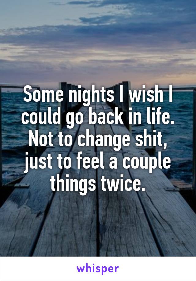 Some nights I wish I could go back in life. Not to change shit, just to feel a couple things twice.