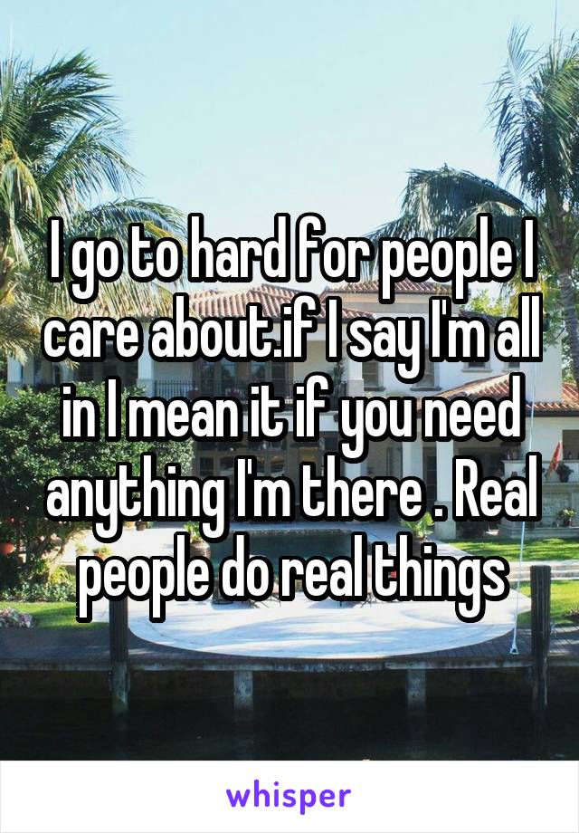 I go to hard for people I care about.if I say I'm all in I mean it if you need anything I'm there . Real people do real things