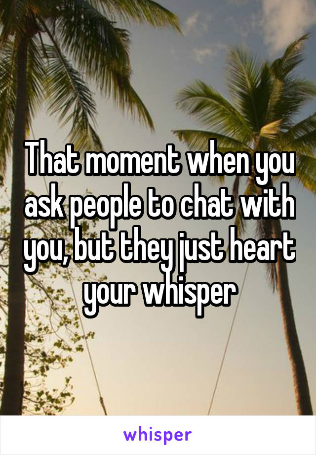 That moment when you ask people to chat with you, but they just heart your whisper