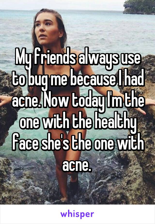 My friends always use to bug me because I had acne. Now today I'm the one with the healthy face she's the one with acne. 