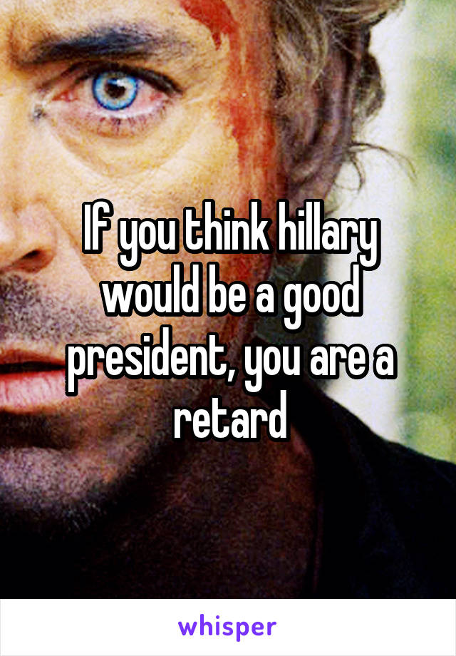 If you think hillary would be a good president, you are a retard