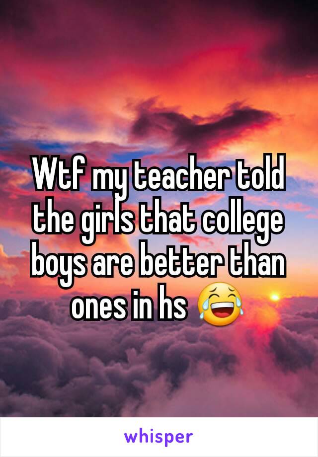 Wtf my teacher told the girls that college boys are better than ones in hs 😂