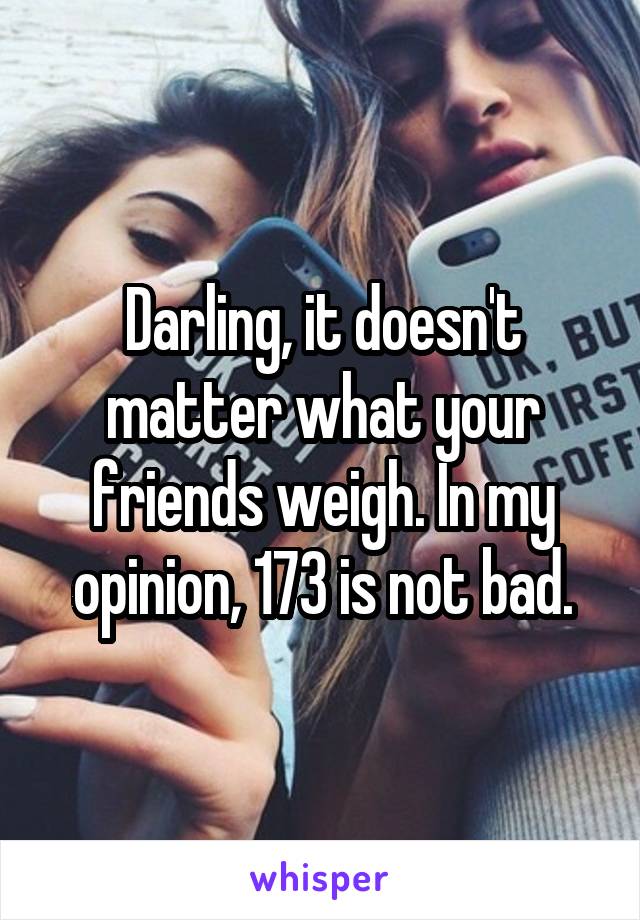 Darling, it doesn't matter what your friends weigh. In my opinion, 173 is not bad.