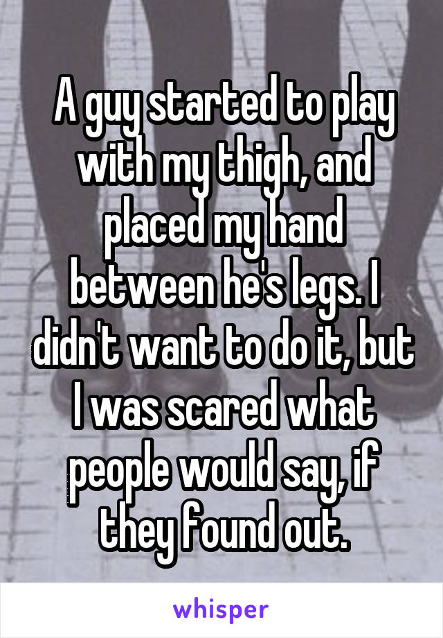 A guy started to play with my thigh, and placed my hand between he's legs. I didn't want to do it, but I was scared what people would say, if they found out.