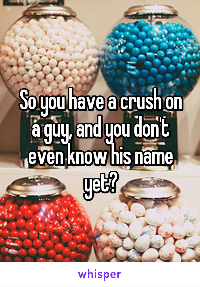 So you have a crush on a guy, and you don't even know his name yet?