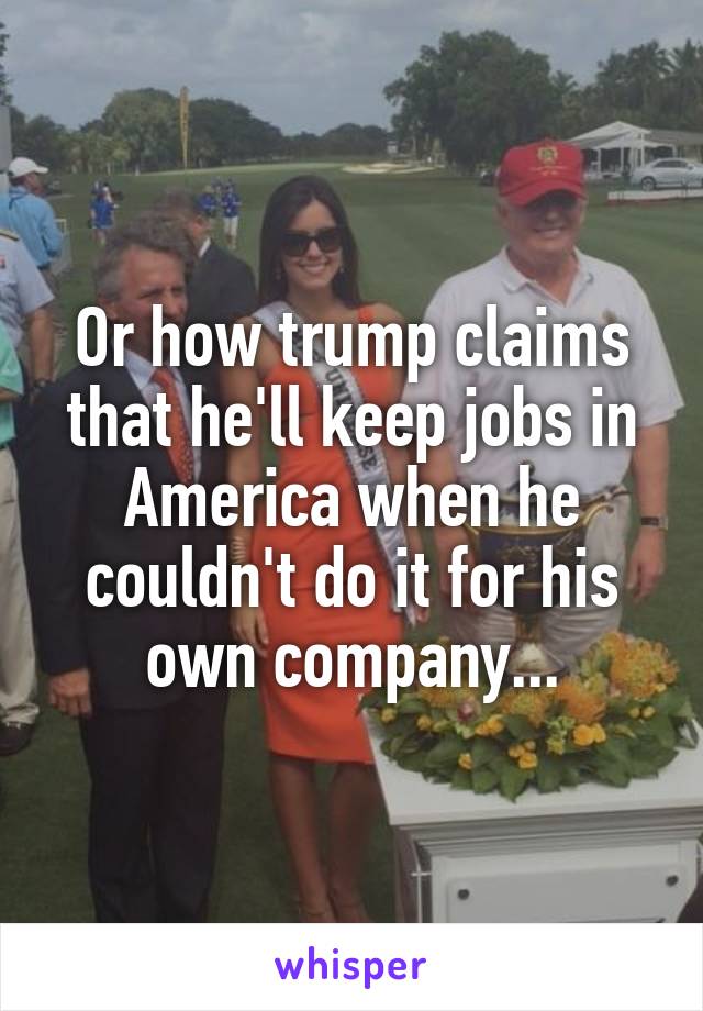 Or how trump claims that he'll keep jobs in America when he couldn't do it for his own company...