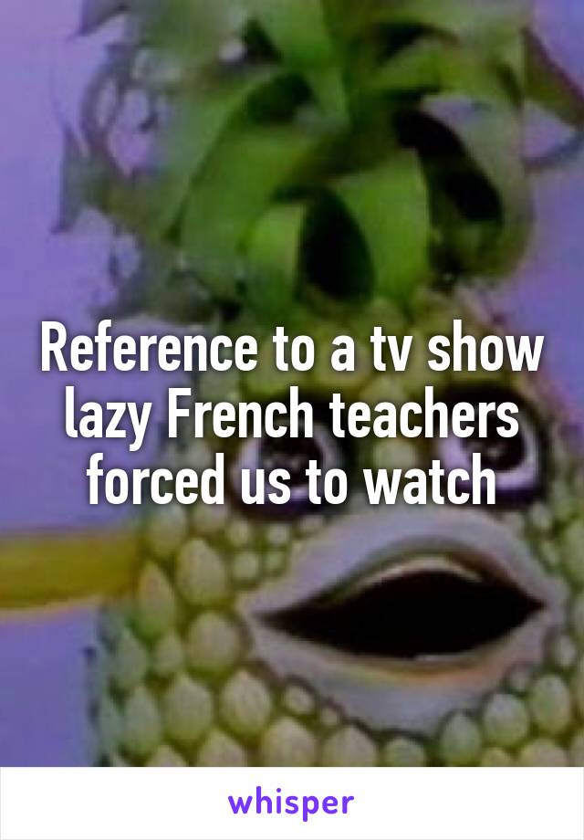 Reference to a tv show lazy French teachers forced us to watch