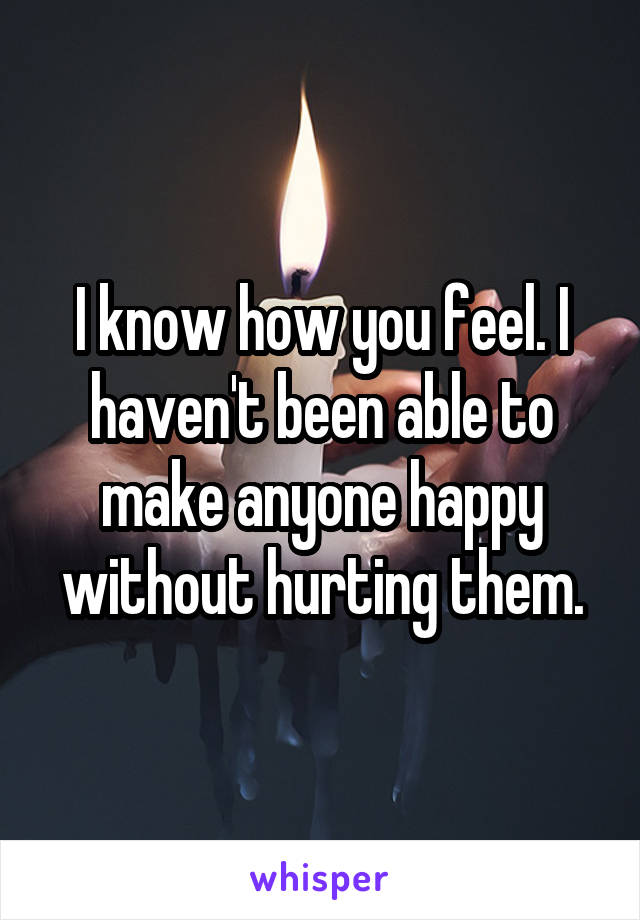 I know how you feel. I haven't been able to make anyone happy without hurting them.