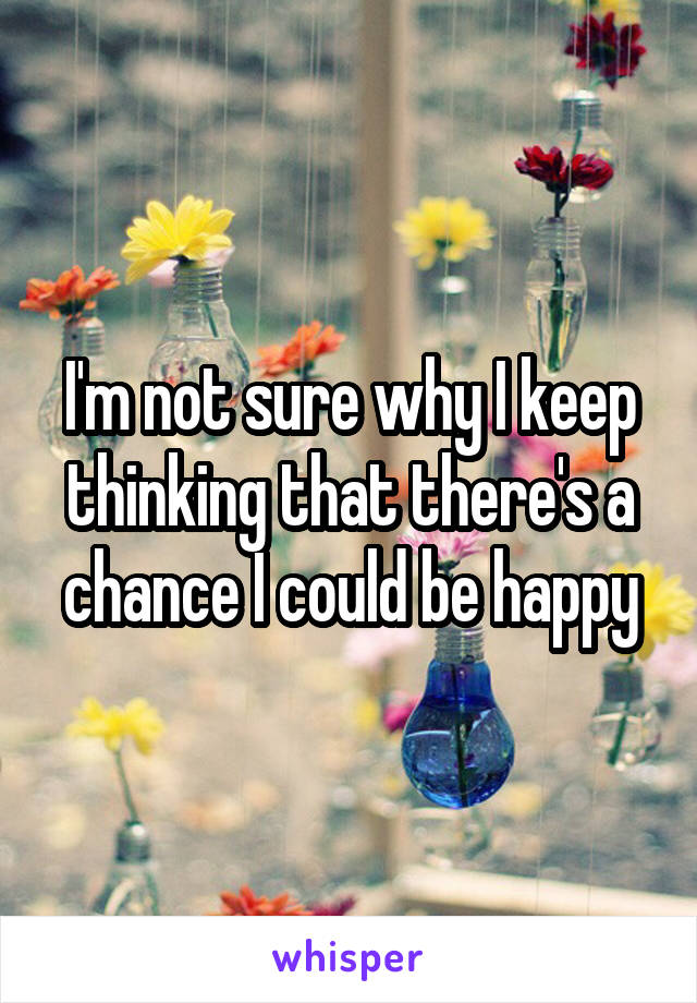 I'm not sure why I keep thinking that there's a chance I could be happy