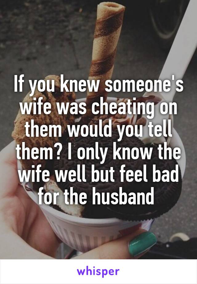 If you knew someone's wife was cheating on them would you tell them? I only know the wife well but feel bad for the husband 