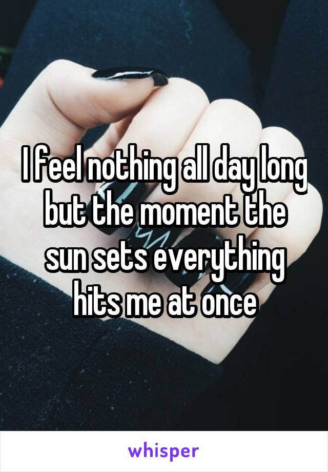 I feel nothing all day long but the moment the sun sets everything hits me at once