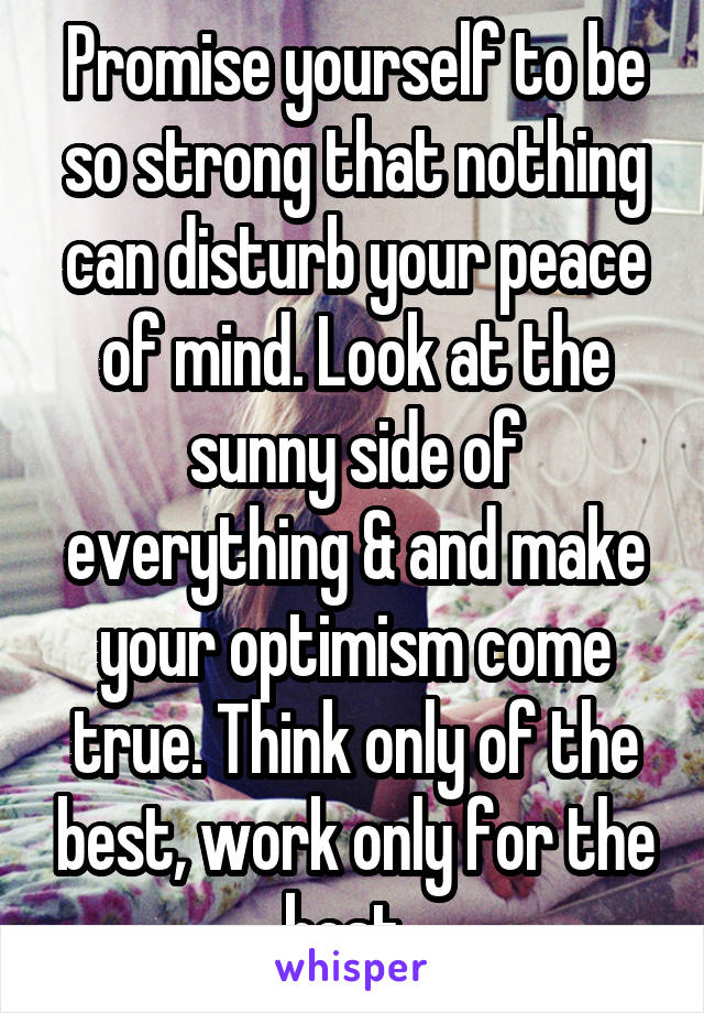 Promise yourself to be so strong that nothing can disturb your peace of mind. Look at the sunny side of everything & and make your optimism come true. Think only of the best, work only for the best. 