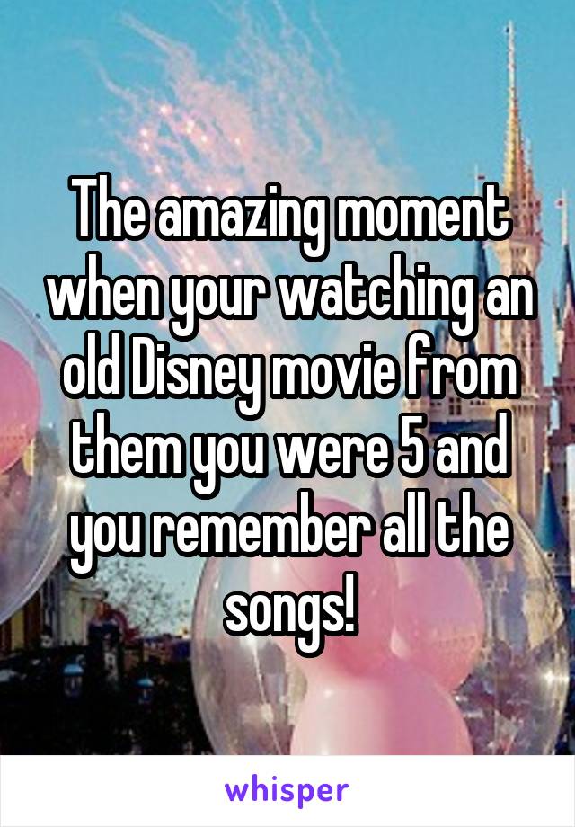 The amazing moment when your watching an old Disney movie from them you were 5 and you remember all the songs!