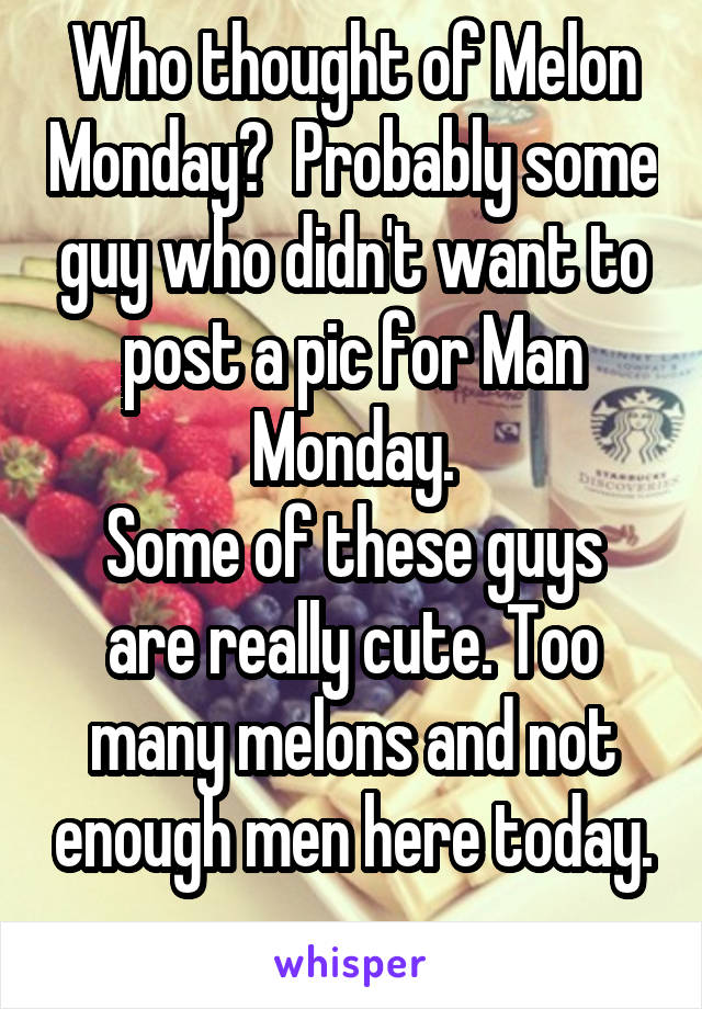 Who thought of Melon Monday?  Probably some guy who didn't want to post a pic for Man Monday.
Some of these guys are really cute. Too many melons and not enough men here today. . .