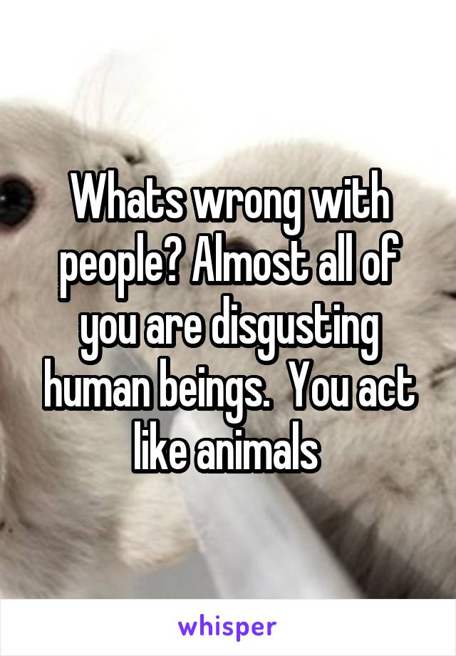 Whats wrong with people? Almost all of you are disgusting human beings.  You act like animals 