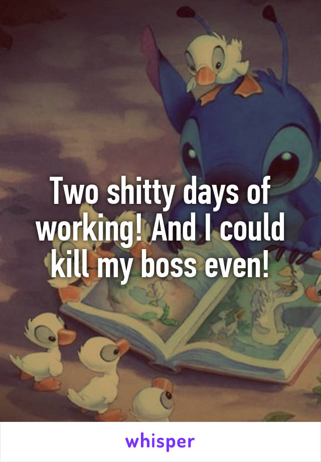 Two shitty days of working! And I could kill my boss even!