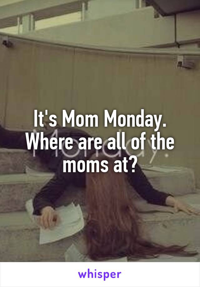 It's Mom Monday. Where are all of the moms at?