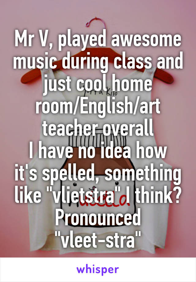 Mr V, played awesome music during class and just cool home room/English/art teacher overall
I have no idea how it's spelled, something like "vlietstra" I think? Pronounced "vleet-stra"