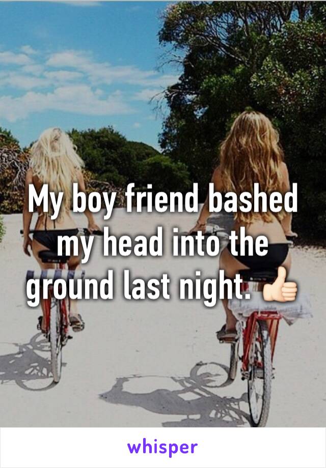 My boy friend bashed my head into the ground last night. 👍🏻