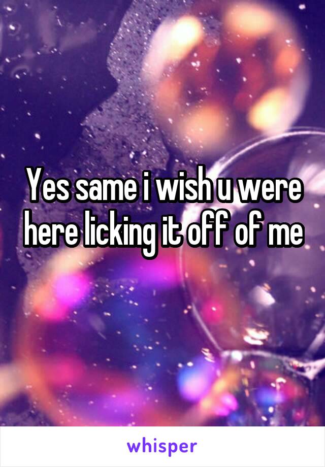 Yes same i wish u were here licking it off of me 