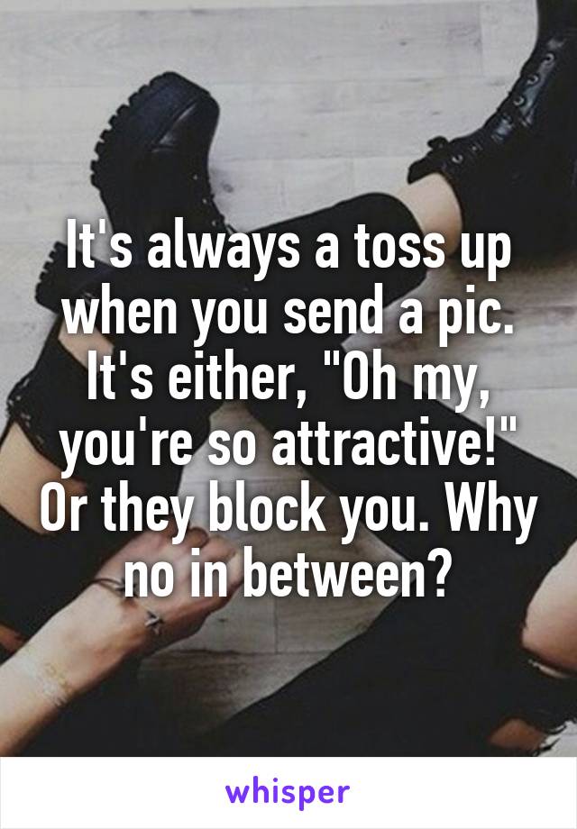 It's always a toss up when you send a pic. It's either, "Oh my, you're so attractive!" Or they block you. Why no in between?