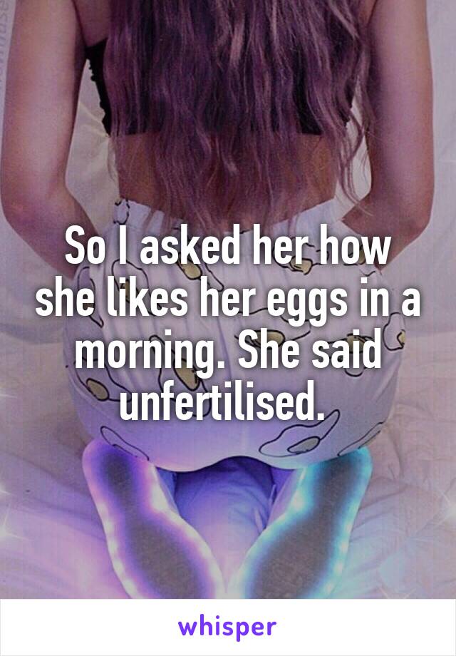 So I asked her how she likes her eggs in a morning. She said unfertilised. 