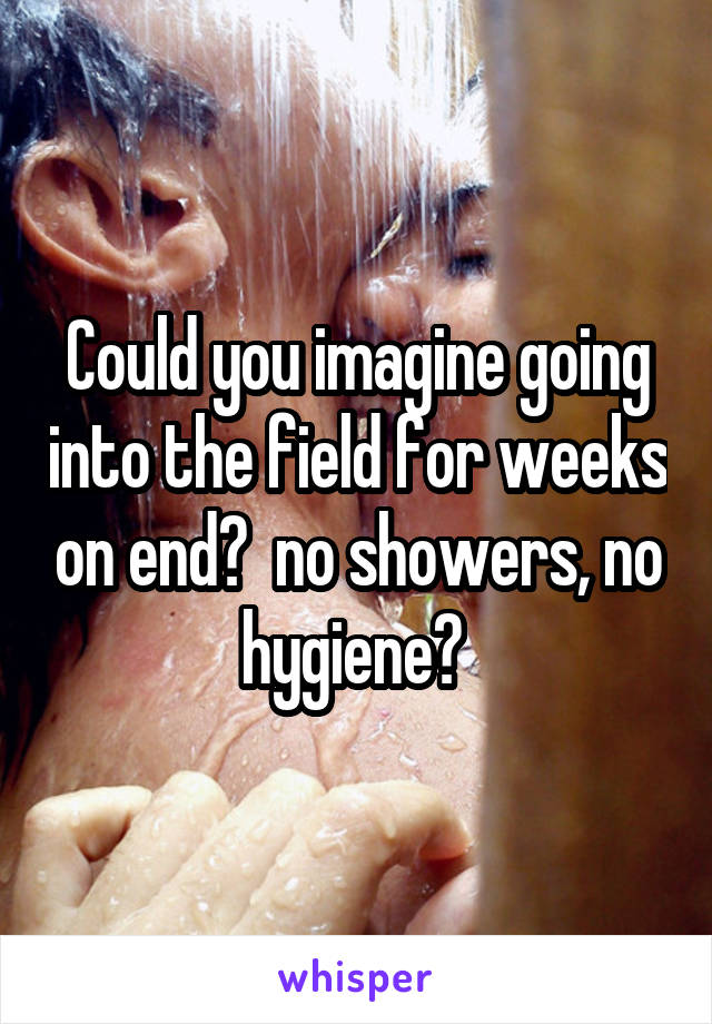 Could you imagine going into the field for weeks on end?  no showers, no hygiene? 